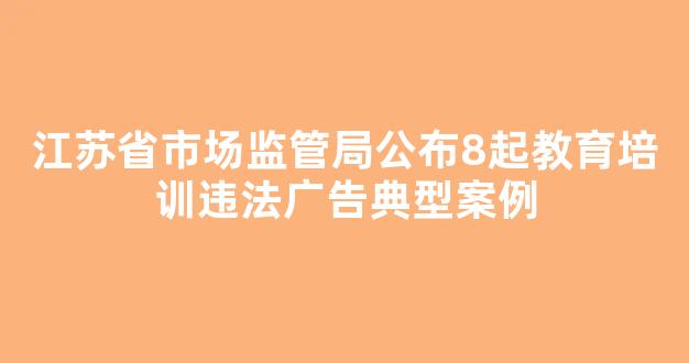 江苏省市场监管局公布8起教育培训违法广告典型案例