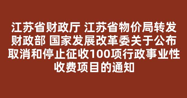 <b>江苏省财政厅 江苏省物价局转发财政部 国家发展改革委关于公布取消和停止征收100项行政事业性收费项目的通知</b>