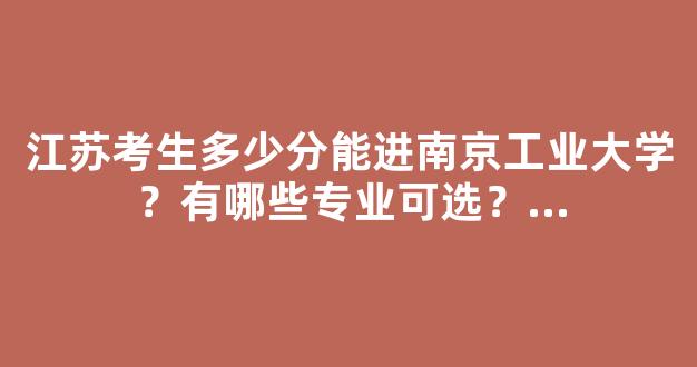 江苏考生多少分能进南京工业大学？有哪些专业可选？...