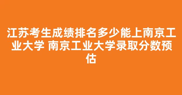 江苏考生成绩排名多少能上南京工业大学 南京工业大学录取分数预估