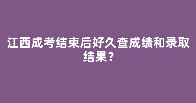 江西成考结束后好久查成绩和录取结果？