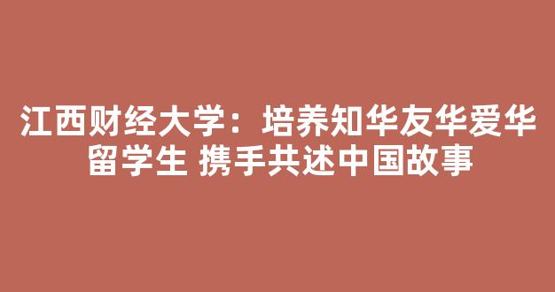 <b>江西财经大学：培养知华友华爱华留学生 携手共述中国故事</b>