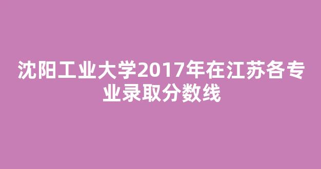 <b>沈阳工业大学2017年在江苏各专业录取分数线</b>