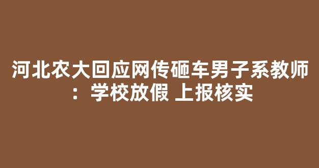 河北农大回应网传砸车男子系教师：学校放假 上报核实