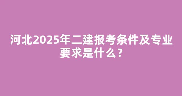 河北2025年二建报考条件及专业要求是什么？