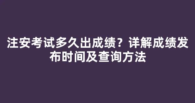 注安考试多久出成绩？详解成绩发布时间及查询方法