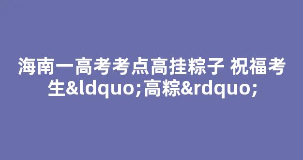 海南一高考考点高挂粽子 祝福考生“高粽”