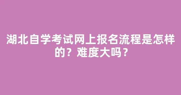 湖北自学考试网上报名流程是怎样的？难度大吗？