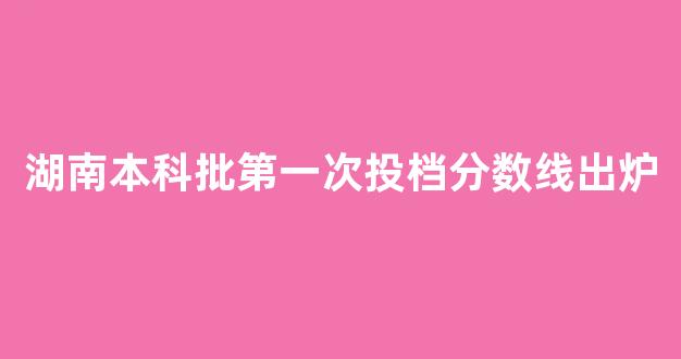 湖南本科批第一次投档分数线出炉