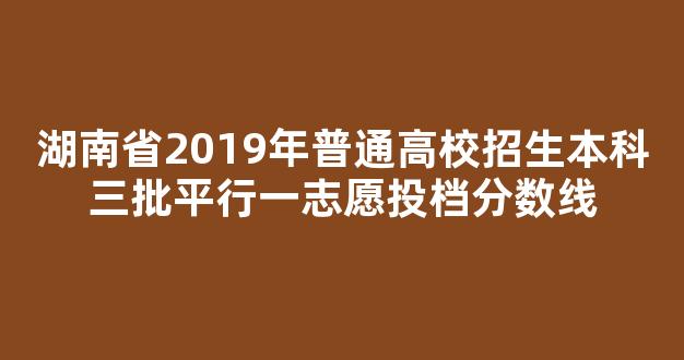 湖南省2019年普通高校招生本科三批平行一志愿投档分数线