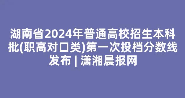 湖南省2024年普通高校招生本科批(职高对口类)第一次投档分数线发布 | 潇湘晨报网