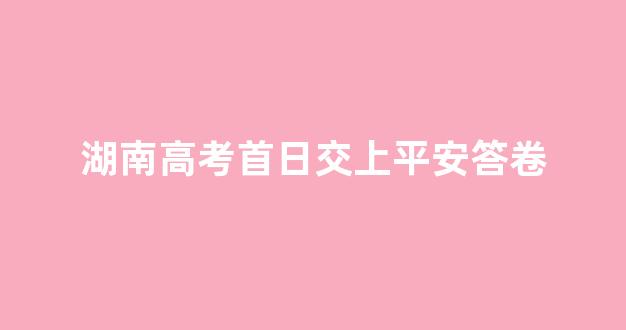 湖南高考首日交上平安答卷