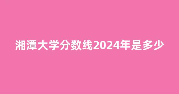 湘潭大学分数线2024年是多少