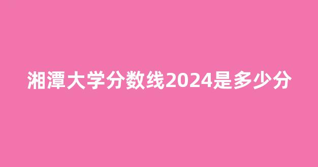 湘潭大学分数线2024是多少分