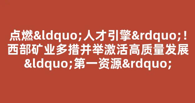 点燃“人才引擎”！西部矿业多措并举激活高质量发展“第一资源”