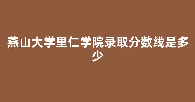 燕山大学里仁学院录取分数线是多少