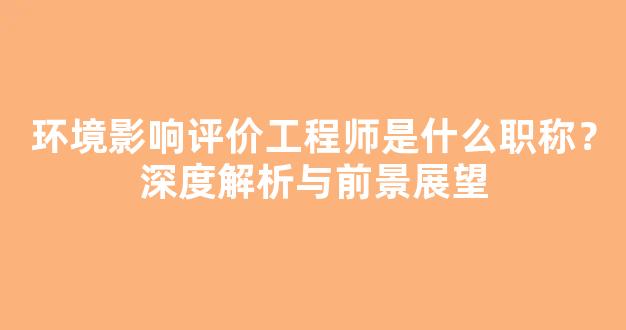 环境影响评价工程师是什么职称？深度解析与前景展望