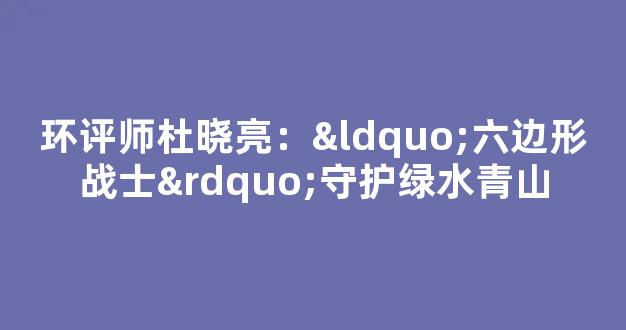 环评师杜晓亮：“六边形战士”守护绿水青山