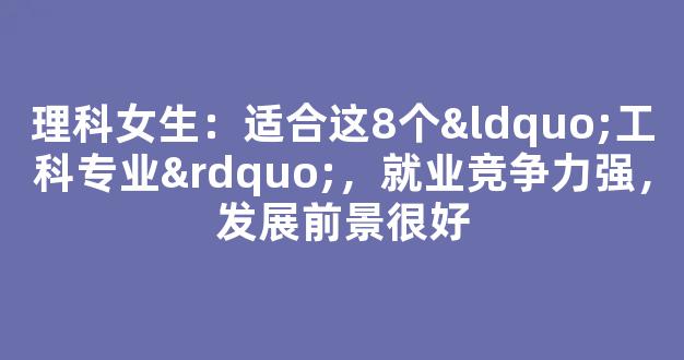 理科女生：适合这8个“工科专业”，就业竞争力强，发展前景很好