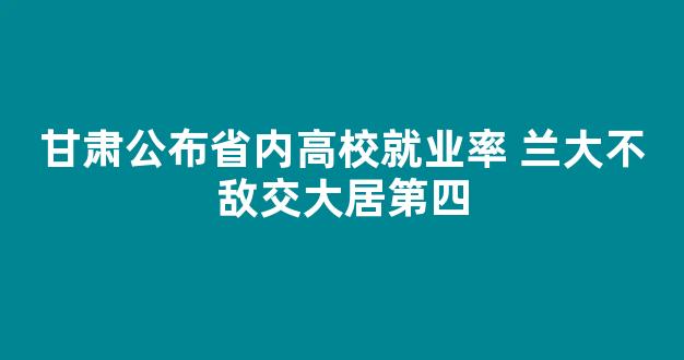 甘肃公布省内高校就业率 兰大不敌交大居第四