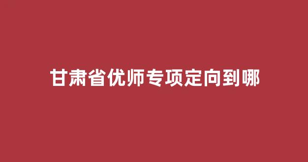 甘肃省优师专项定向到哪