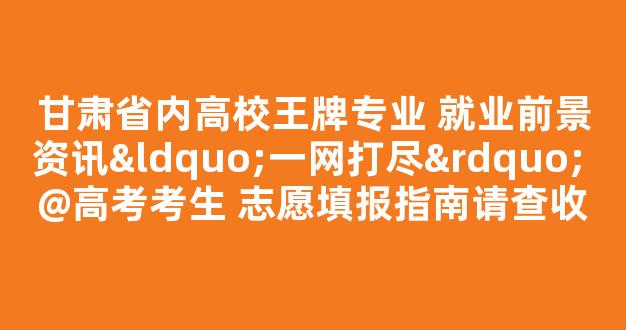 甘肃省内高校王牌专业 就业前景资讯“一网打尽” @高考考生 志愿填报指南请查收