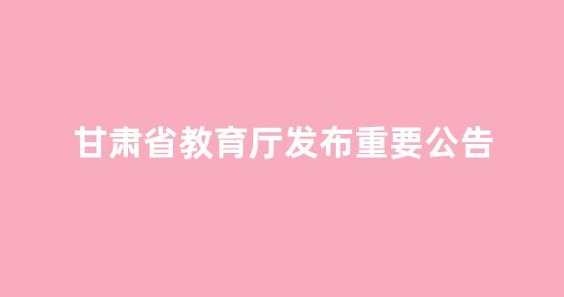 甘肃省教育厅发布重要公告