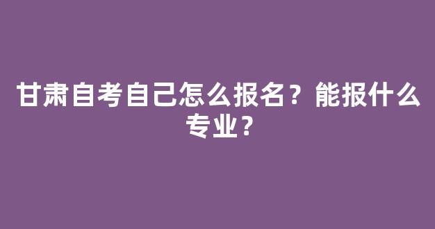 <b>甘肃自考自己怎么报名？能报什么专业？</b>