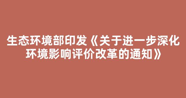 生态环境部印发《关于进一步深化环境影响评价改革的通知》