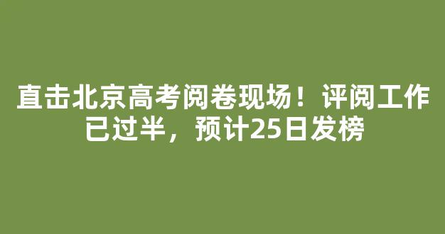 直击北京高考阅卷现场！评阅工作已过半，预计25日发榜