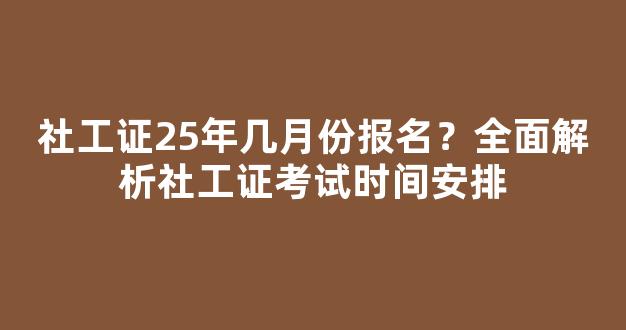 社工证25年几月份报名？全面解析社工证考试时间安排