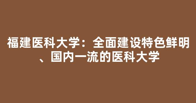 福建医科大学：全面建设特色鲜明、国内一流的医科大学