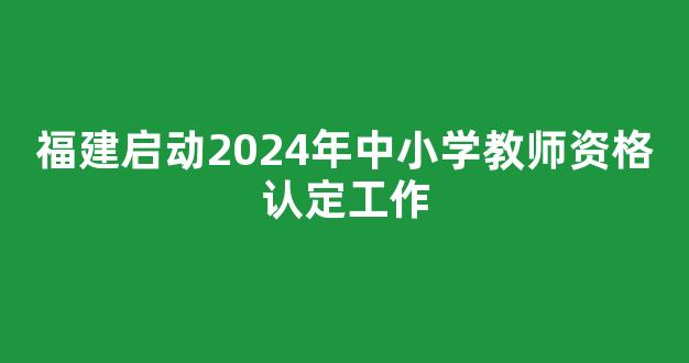 福建启动2024年中小学教师资格认定工作