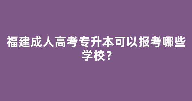 福建成人高考专升本可以报考哪些学校？