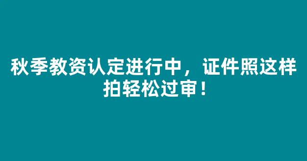 秋季教资认定进行中，证件照这样拍轻松过审！