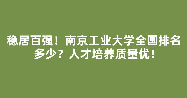 稳居百强！南京工业大学全国排名多少？人才培养质量优！