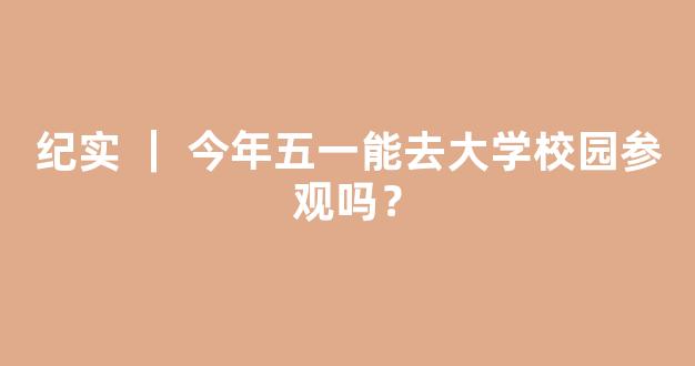 纪实 ｜ 今年五一能去大学校园参观吗？