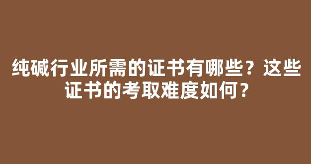 纯碱行业所需的证书有哪些？这些证书的考取难度如何？