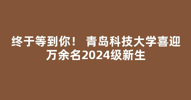 终于等到你！ 青岛科技大学喜迎万余名2024级新生