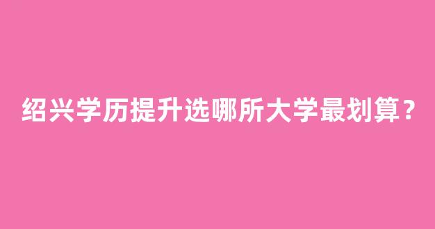 绍兴学历提升选哪所大学最划算？