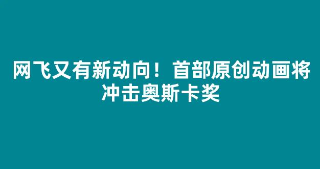 网飞又有新动向！首部原创动画将冲击奥斯卡奖