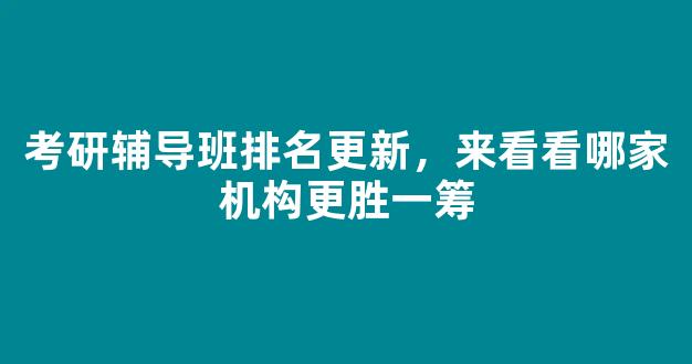 考研辅导班排名更新，来看看哪家机构更胜一筹