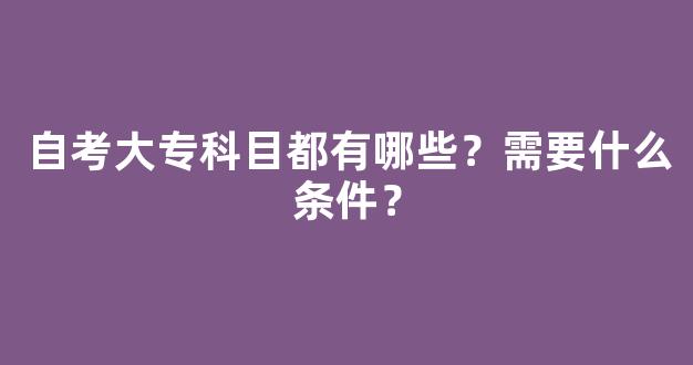 自考大专科目都有哪些？需要什么条件？