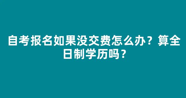 自考报名如果没交费怎么办？算全日制学历吗？