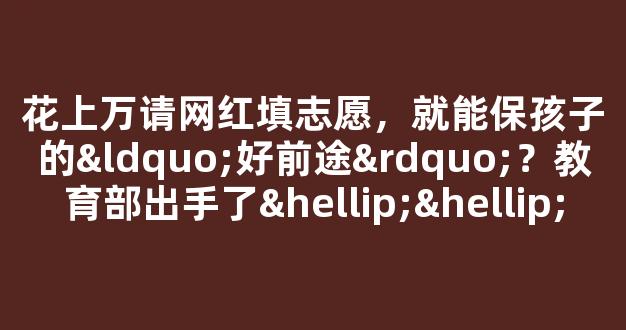 花上万请网红填志愿，就能保孩子的“好前途”？教育部出手了……