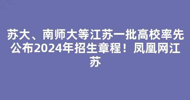 <b>苏大、南师大等江苏一批高校率先公布2024年招生章程！凤凰网江苏</b>