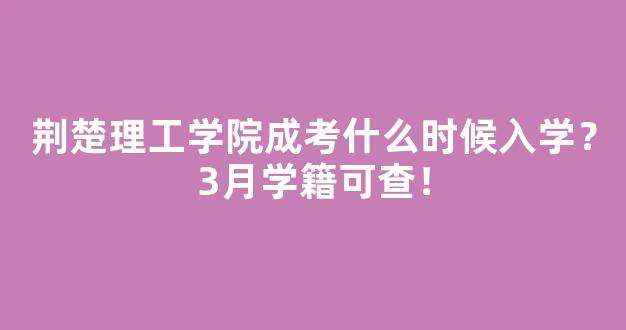 荆楚理工学院成考什么时候入学？3月学籍可查！