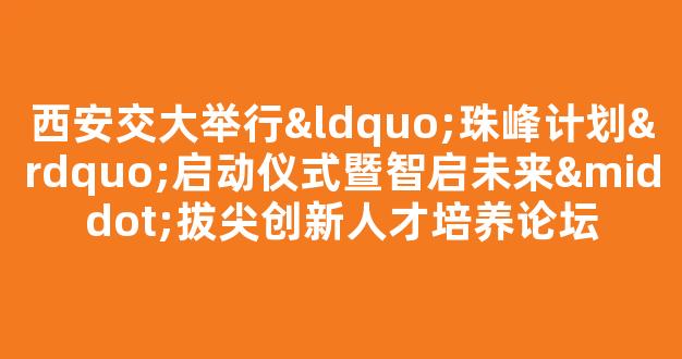 西安交大举行“珠峰计划”启动仪式暨智启未来·拔尖创新人才培养论坛