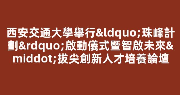 西安交通大學舉行“珠峰計劃”啟動儀式暨智啟未來·拔尖創新人才培養論壇