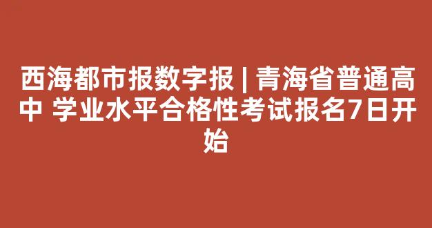 西海都市报数字报 | 青海省普通高中 学业水平合格性考试报名7日开始